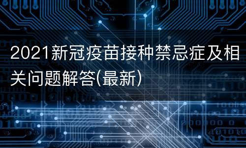 2021新冠疫苗接种禁忌症及相关问题解答(最新)