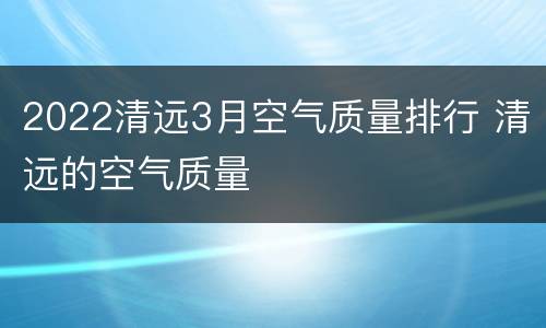 2022清远3月空气质量排行 清远的空气质量