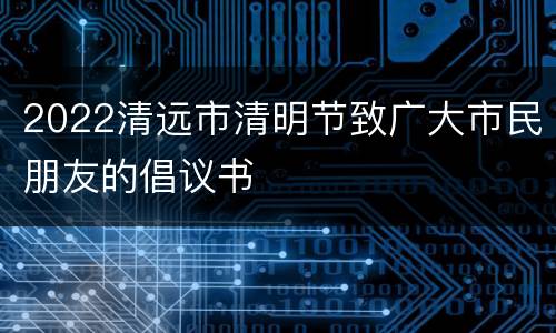 2022清远市清明节致广大市民朋友的倡议书