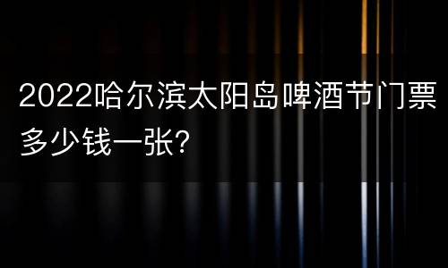 2022哈尔滨太阳岛啤酒节门票多少钱一张？