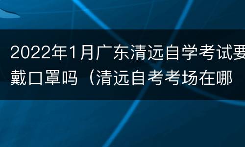 2022年1月广东清远自学考试要戴口罩吗（清远自考考场在哪）