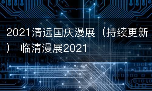 2021清远国庆漫展（持续更新） 临清漫展2021