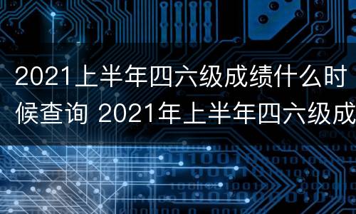 2021上半年四六级成绩什么时候查询 2021年上半年四六级成绩什么时候查询