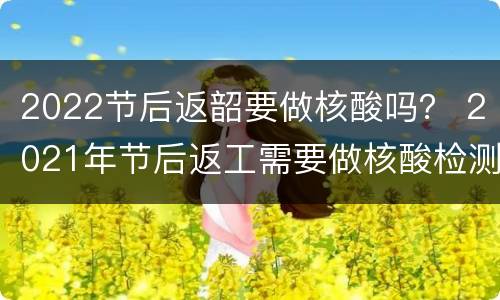 2022节后返韶要做核酸吗？ 2021年节后返工需要做核酸检测吗