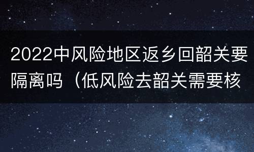 2022中风险地区返乡回韶关要隔离吗（低风险去韶关需要核酸检查吗）