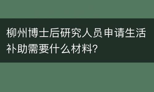 柳州博士后研究人员申请生活补助需要什么材料？