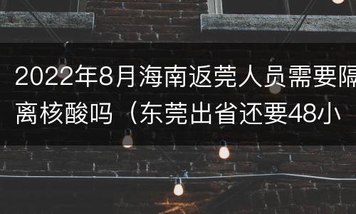 2022年8月海南返莞人员需要隔离核酸吗（东莞出省还要48小时核酸吗）