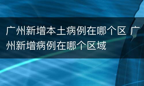 广州新增本土病例在哪个区 广州新增病例在哪个区域