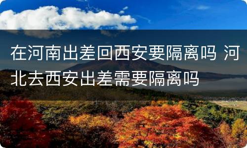 在河南出差回西安要隔离吗 河北去西安出差需要隔离吗
