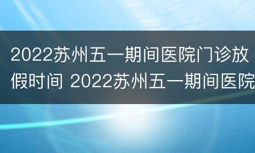 2022苏州五一期间医院门诊放假时间 2022苏州五一期间医院门诊放假时间是几点