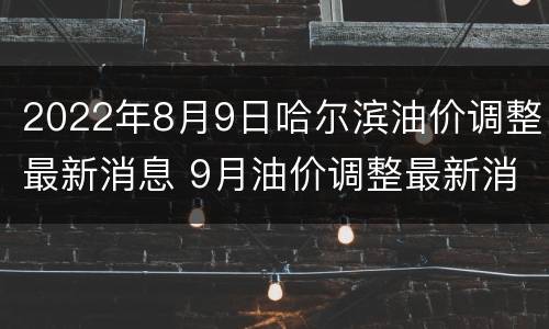 2022年8月9日哈尔滨油价调整最新消息 9月油价调整最新消息
