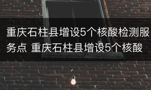 重庆石柱县增设5个核酸检测服务点 重庆石柱县增设5个核酸检测服务点名单