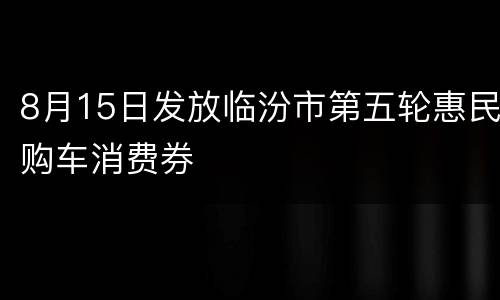 8月15日发放临汾市第五轮惠民购车消费券