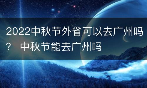 2022中秋节外省可以去广州吗？ 中秋节能去广州吗