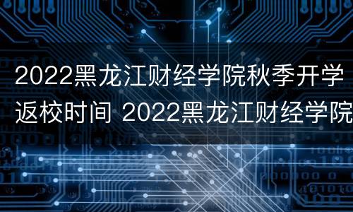 2022黑龙江财经学院秋季开学返校时间 2022黑龙江财经学院秋季开学返校时间表