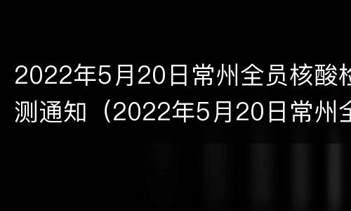 2022年5月20日常州全员核酸检测通知（2022年5月20日常州全员核酸检测通知书）