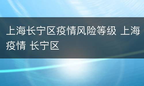 上海长宁区疫情风险等级 上海疫情 长宁区