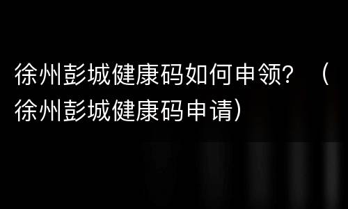 徐州彭城健康码如何申领？（徐州彭城健康码申请）