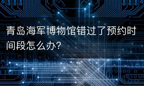 青岛海军博物馆错过了预约时间段怎么办？