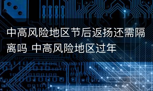 中高风险地区节后返扬还需隔离吗 中高风险地区过年