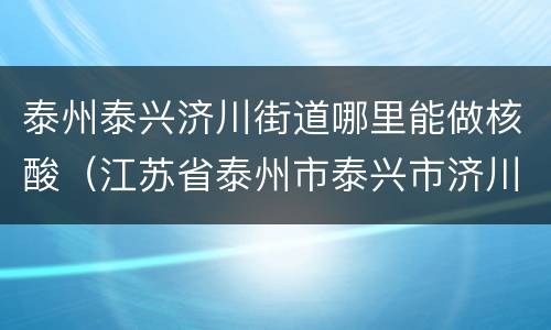 泰州泰兴济川街道哪里能做核酸（江苏省泰州市泰兴市济川街道）