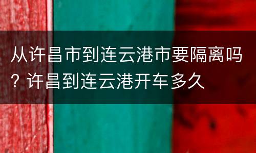 从许昌市到连云港市要隔离吗? 许昌到连云港开车多久