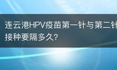 连云港HPV疫苗第一针与第二针接种要隔多久？