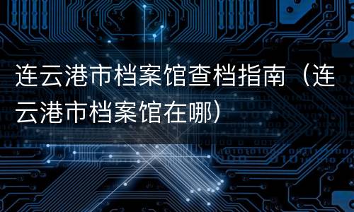 连云港市档案馆查档指南（连云港市档案馆在哪）