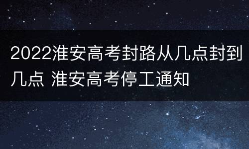 2022淮安高考封路从几点封到几点 淮安高考停工通知