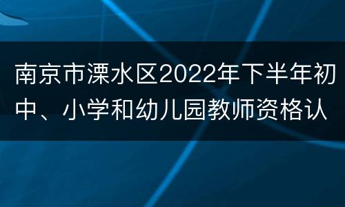 南京市溧水区2022年下半年初中、小学和幼儿园教师资格认定公告