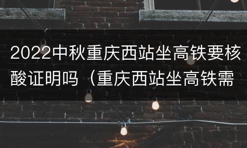 2022中秋重庆西站坐高铁要核酸证明吗（重庆西站坐高铁需要核酸检测吗）