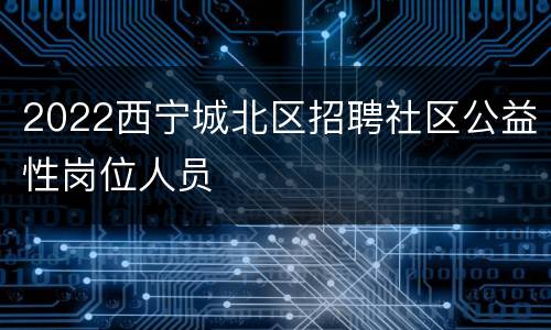 2022西宁城北区招聘社区公益性岗位人员
