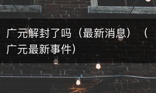广元解封了吗（最新消息）（广元最新事件）