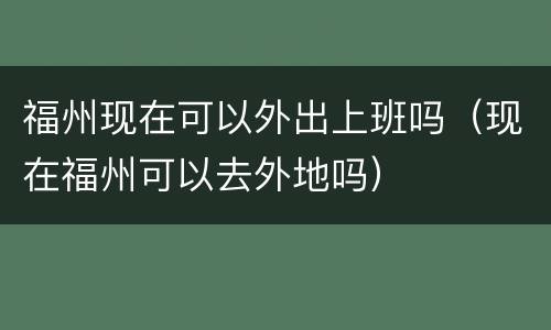 福州现在可以外出上班吗（现在福州可以去外地吗）
