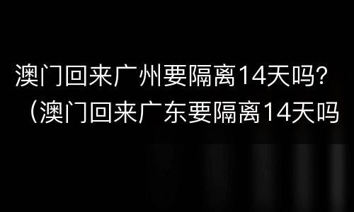 澳门回来广州要隔离14天吗？（澳门回来广东要隔离14天吗）