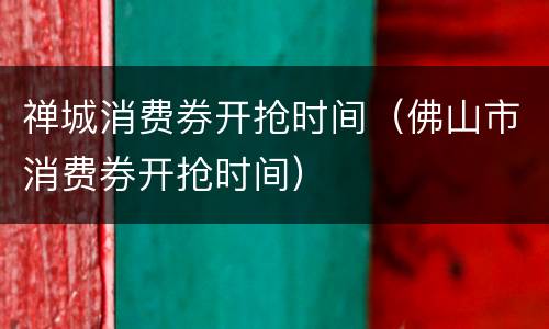 禅城消费券开抢时间（佛山市消费券开抢时间）