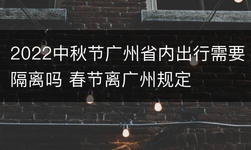 2022中秋节广州省内出行需要隔离吗 春节离广州规定
