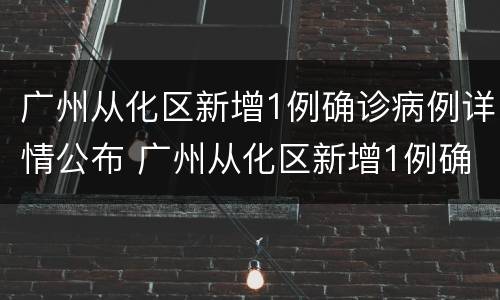 广州从化区新增1例确诊病例详情公布 广州从化区新增1例确诊病例详情公布