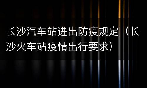 长沙汽车站进出防疫规定（长沙火车站疫情出行要求）