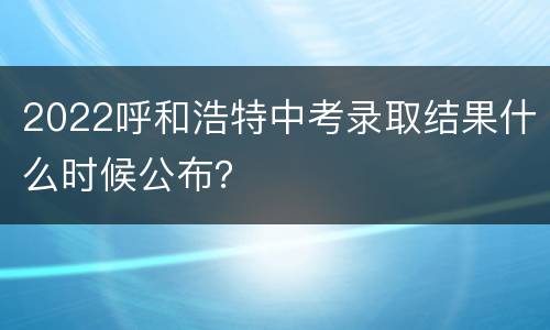 2022呼和浩特中考录取结果什么时候公布？