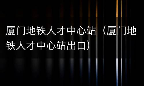厦门地铁人才中心站（厦门地铁人才中心站出口）