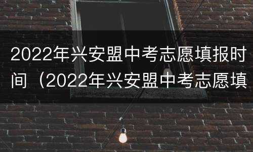 2022年兴安盟中考志愿填报时间（2022年兴安盟中考志愿填报时间表）