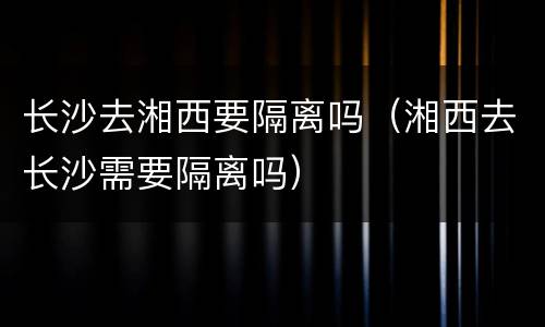 长沙去湘西要隔离吗（湘西去长沙需要隔离吗）