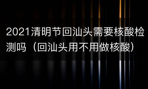2021清明节回汕头需要核酸检测吗（回汕头用不用做核酸）