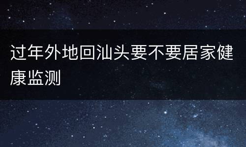 过年外地回汕头要不要居家健康监测