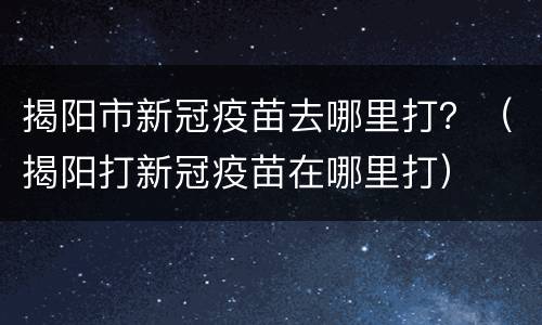 揭阳市新冠疫苗去哪里打？（揭阳打新冠疫苗在哪里打）