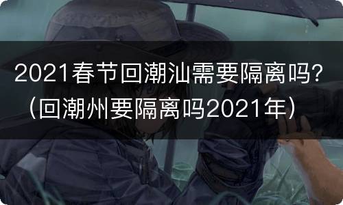 2021春节回潮汕需要隔离吗？（回潮州要隔离吗2021年）