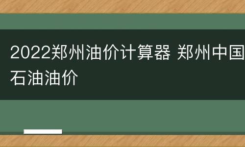 2022郑州油价计算器 郑州中国石油油价