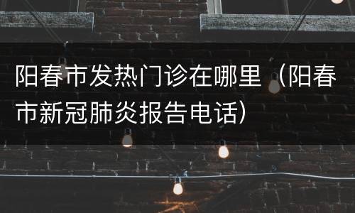 阳春市发热门诊在哪里（阳春市新冠肺炎报告电话）
