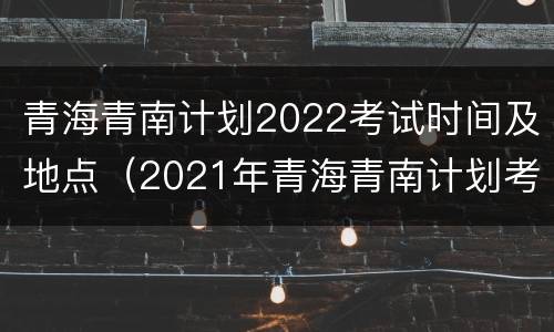 青海青南计划2022考试时间及地点（2021年青海青南计划考试时间）
